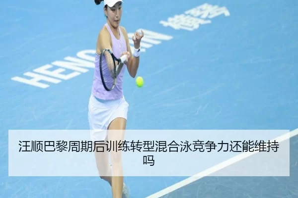 汪顺巴黎周期后训练转型混合泳竞争力还能维持吗